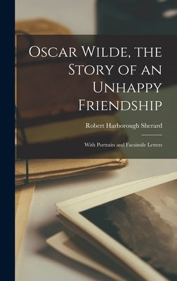 Oscar Wilde, the Story of an Unhappy Friendship: With Portraits and Facsimile Letters by Sherard, Robert Harborough