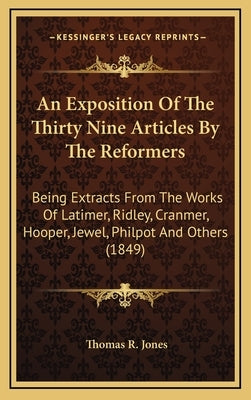 An Exposition Of The Thirty Nine Articles By The Reformers: Being Extracts From The Works Of Latimer, Ridley, Cranmer, Hooper, Jewel, Philpot And Othe by Jones, Thomas R.