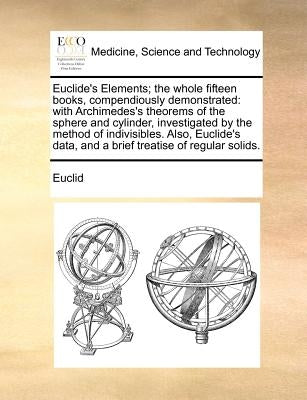 Euclide's Elements; The Whole Fifteen Books, Compendiously Demonstrated: With Archimedes's Theorems of the Sphere and Cylinder, Investigated by the Me by Euclid