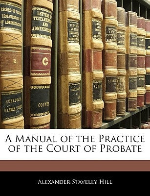 A Manual of the Practice of the Court of Probate by Hill, Alexander Staveley