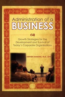 The Administration of a Business: Growth Strategies for the Development and Survival of Today's Corporate Organizations by Sharang, Stephen S.