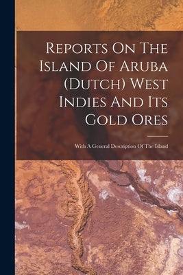 Reports On The Island Of Aruba (dutch) West Indies And Its Gold Ores: With A General Description Of The Island by Anonymous