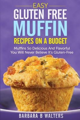 Easy Gluten Free Muffin Recipes On A Budget: Muffins So Delicious And Flavorful You Will Never Believe It's Gluten Free by Walters, Barbara B.