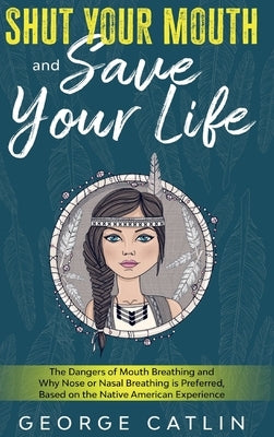 Shut Your Mouth and Save Your Life: The Dangers of Mouth Breathing and Why Nose or Nasal Breathing is Preferred, Based on the Native American Experien by Catlin, George