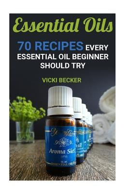 Essential Oils: 70 Recipes Every Essential Oil Beginner Should Try by Becker, Vicki