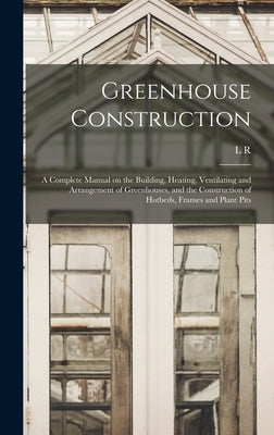 Greenhouse Construction: A Complete Manual on the Building, Heating, Ventilating and Arrangement of Greenhouses, and the Construction of Hotbed by Taft, L. R. B. 1859