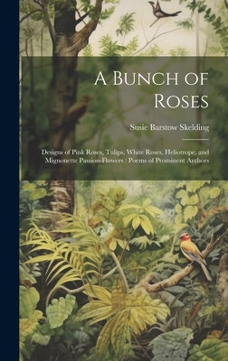 A Bunch of Roses: Designs of Pink Roses, Tulips, White Roses, Heliotrope, and Mignonette Passion-flowers: Poems of Prominent Authors by Skelding, Susie Barstow