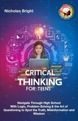 Critical Thinking for Teens: Navigate Through High School With Logic, Problem-Solving & the Art of Questioning to Spot the Truth, Misinformation an by Bright, Nicholas