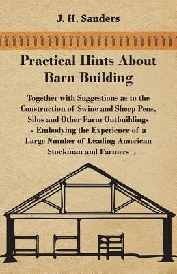 Practical Hints about Barn Building - Together with Suggestions as to the Construction of Swine and Sheep Pens, Silos and other Farm Outbuildings - Em by Sanders, J. H.