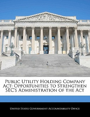 Public Utility Holding Company ACT: Opportunities to Strengthen SEC's Administration of the ACT by United States Government Accountability