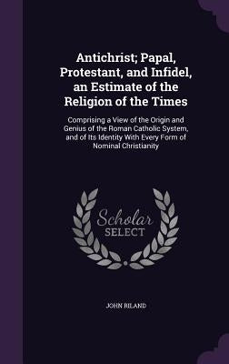 Antichrist; Papal, Protestant, and Infidel, an Estimate of the Religion of the Times: Comprising a View of the Origin and Genius of the Roman Catholic by Riland, John