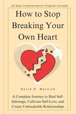 How To Stop Breaking Your Own Heart: A Complete Journey to Heal Self-Sabotage, Cultivate Self-Love, and Create Unbreakable Relationships by D. Warnick, David