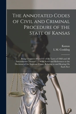 The Annotated Codes of Civil and Criminal Procedure of the State of Kansas: Being Chapters 80 and 82 of the Laws of 1868 and All Amendments Thereto .. by Kansas