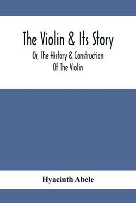 The Violin & Its Story: Or, The History & Construction Of The Violin by Abele, Hyacinth