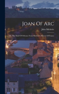 Joan Of Arc: Or, The Maid Of Orleans: From Michelet's History Of France by Michelet, Jules