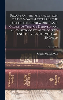 Proofs of the Interpolation of the Vowel-Letters in the Text of the Hebrew Bible and Grounds Thence Derived for a Revision of Its Authorized English V by Wall, Charles William