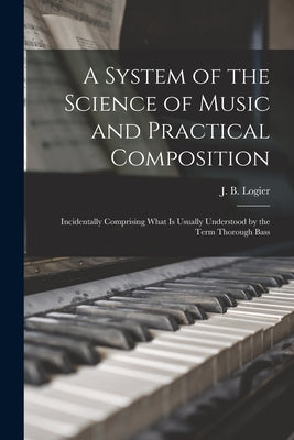 A System of the Science of Music and Practical Composition: Incidentally Comprising What is Usually Understood by the Term Thorough Bass by Logier, J. B. (Johann Bernhard) 1777