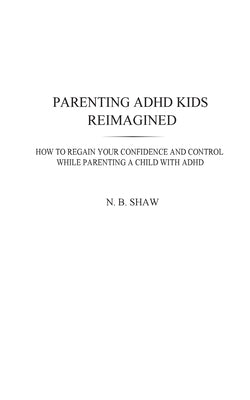 Parenting ADHD Kids Reimagined: How To Regain Your Confidence and Control While Parenting A Child With ADHD by Shaw, N. B.