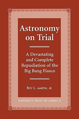 Astronomy on Trial: A Devastating and Complete Repudiation of the Big Bang Fiasco by Martin, Roy C.