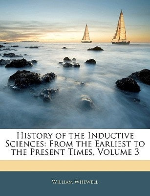 History of the Inductive Sciences: From the Earliest to the Present Times, Volume 3 by Whewell, William