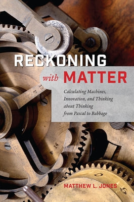 Reckoning with Matter: Calculating Machines, Innovation, and Thinking about Thinking from Pascal to Babbage by Jones, Matthew L.