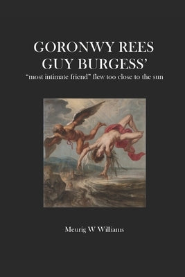 Goronwy Rees: GUY BURGESS' most intimate friend flew too close to the sun by Williams, Meurig W.