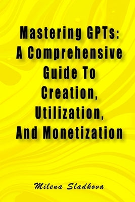 Mastering GPTs: A Comprehensive Guide To Creation, Utilization, And Monetization by Sladkova, Milena