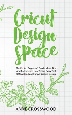 Cricut Design Space: The Perfect Beginner's Guide: Ideas, T&#1110;ps And Tricks. Learn How To Use Every Tool Of &#1059;&#1086;ur M&#1072;&# by Crosswood, Anne