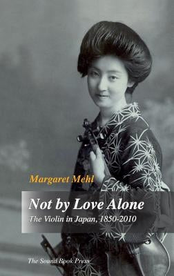 Not by Love Alone: The Violin in Japan, 1850 - 2010 by Mehl, Margaret