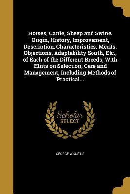 Horses, Cattle, Sheep and Swine. Origin, History, Improvement, Description, Characteristics, Merits, Objections, Adaptability South, Etc., of Each of by Curtis, George W.