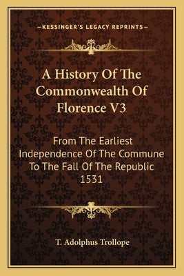 A History Of The Commonwealth Of Florence V3: From The Earliest Independence Of The Commune To The Fall Of The Republic 1531 by Trollope, T. Adolphus