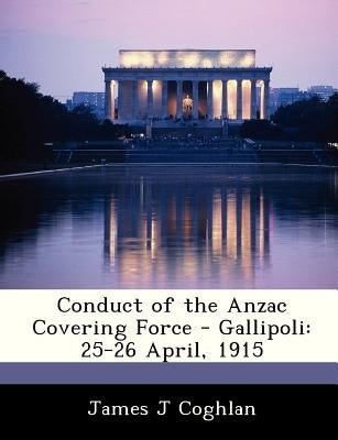 Conduct of the Anzac Covering Force - Gallipoli: 25-26 April, 1915 by Coghlan, James J.