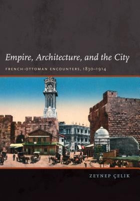 Empire, Architecture, and the City: French-Ottoman Encounters, 1830-1914 by Celik, Zeynep