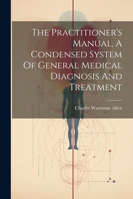 The Practitioner's Manual, A Condensed System Of General Medical Diagnosis And Treatment by Allen, Charles Warrenne