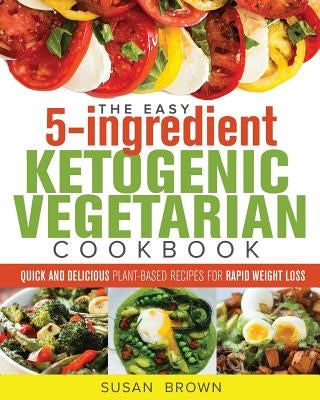 The Easy 5-Ingredient Ketogenic Vegetarian Cookbook: Quick and Delicious Plant-Based Recipes for Rapid Weight Loss by Brown, Susan