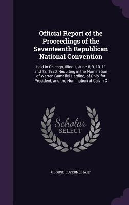 Official Report of the Proceedings of the Seventeenth Republican National Convention: Held in Chicago, Illinois, June 8, 9, 10, 11 and 12, 1920, Resul by Hart, George Luzerne