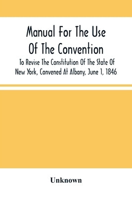 Manual For The Use Of The Convention To Revise The Constitution Of The State Of New York, Convened At Albany, June 1, 1846. Prepared Pursuant To Order by Unknown