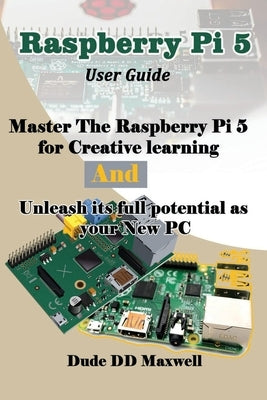 Raspberry Pi 5 User Guide: Master The Raspberry Pi 5 for Creative learning and unleash its full potential as your New PC by Maxwell, Dude DD