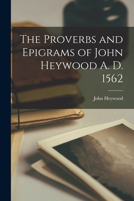 The Proverbs and Epigrams of John Heywood A. D. 1562 by Heywood, John