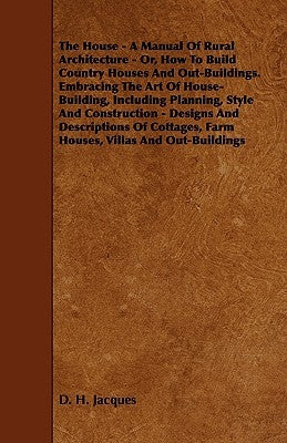 The House - A Manual of Rural Architecture - Or, How to Build Country Houses and Out-Buildings. Embracing the Art of House-Building, Including Plannin by Jacques, D. H.