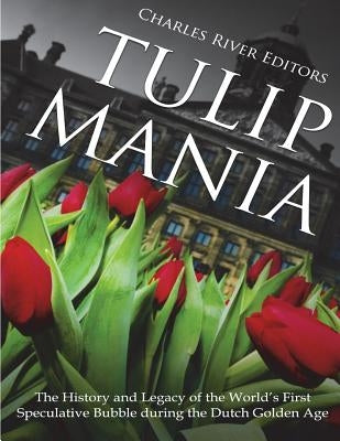 Tulip Mania: The History and Legacy of the World's First Speculative Bubble during the Dutch Golden Age by Charles River