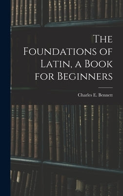 The Foundations of Latin, a Book for Beginners by Bennett, Charles E. (Charles Edwin)