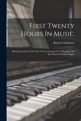 First Twenty Hours In Music: Being Intended As The First Twenty Lessons For A Beginner On The Piano Or Parlor Organ by Challoner, Robert