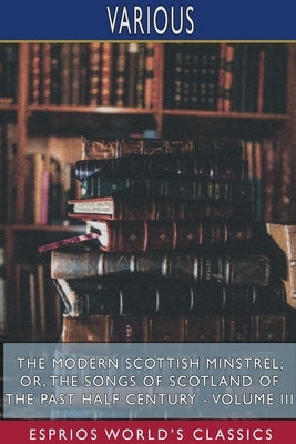 The Modern Scottish Minstrel; or, The Songs of Scotland of the Past Half Century - Volume III (Esprios Classics): Edited by Charles Rogers by Various