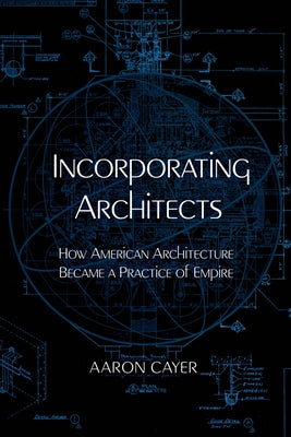 Incorporating Architects: How American Architecture Became a Practice of Empire by Cayer, Aaron