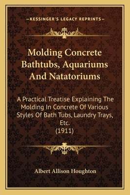 Molding Concrete Bathtubs, Aquariums And Natatoriums: A Practical Treatise Explaining The Molding In Concrete Of Various Styles Of Bath Tubs, Laundry by Houghton, Albert Allison