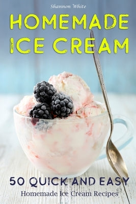 Homemade Ice Cream: 50 Quick and Easy Homemade Ice Cream Recipes Cookbook (Desserts Recipe Book: Classic, Ketogenic, Party Ice Cream Recip by White, Shannon