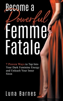 Become A Powerful Femme Fatale: 7 Proven Ways to Tap Into Your Dark Feminine Energy and Unleash Your Inner Siren by Barnes, Luna