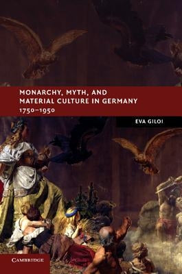 Monarchy, Myth, and Material Culture in Germany 1750-1950 by Giloi, Eva