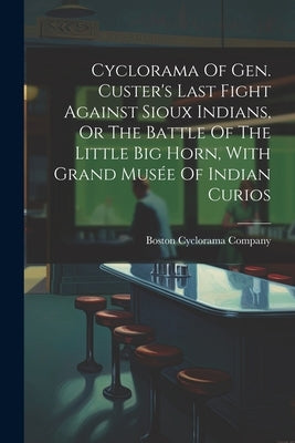 Cyclorama Of Gen. Custer's Last Fight Against Sioux Indians, Or The Battle Of The Little Big Horn, With Grand Musée Of Indian Curios by Company, Boston Cyclorama